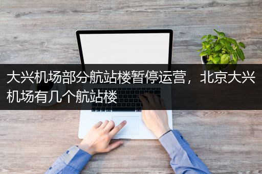大兴机场部分航站楼暂停运营，北京大兴机场有几个航站楼